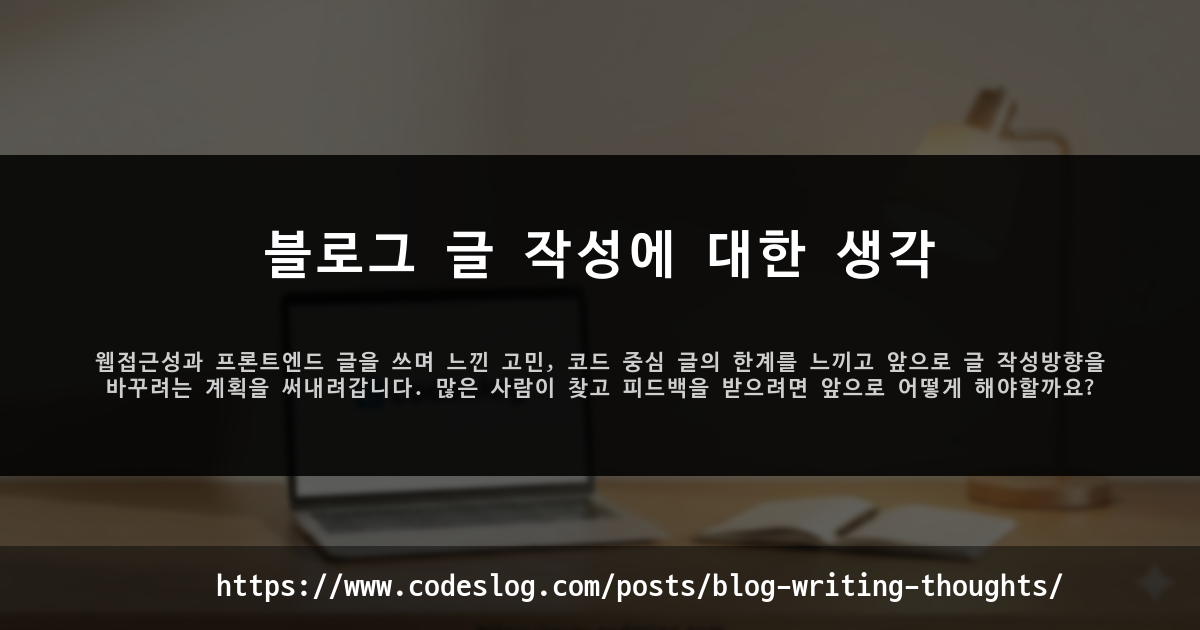블로그 포스트 썸네일: 블로그 글 작성에 대한 생각 - 웹접근성과 프론트엔드 글을 쓰며 느낀 고민, 코드 중심 글의 한계를 느끼고 앞으로 글 작성방향을 바꾸려는 계획을 써내려갑니다. 많은 사람이 찾고 피드백을 받으려면 앞으로 어떻게 해야할까요? (https://www.codeslog.com/ko/posts/blog-writing-thoughts/)