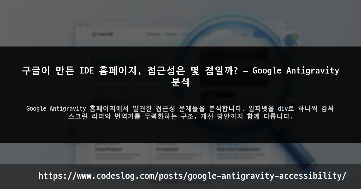 블로그 포스트 썸네일: 구글이 만든 IDE 홈페이지, 접근성은 몇 점일까? — Google Antigravity 분석 - Google Antigravity 홈페이지에서 발견한 접근성 문제들을 분석합니다. 알파벳을 div로 하나씩 감싸 스크린 리더와 번역기를 무력화하는 구조, 개선 방안까지 함께 다룹니다. (https://www.codeslog.com/ko/posts/google-antigravity-accessibility/)