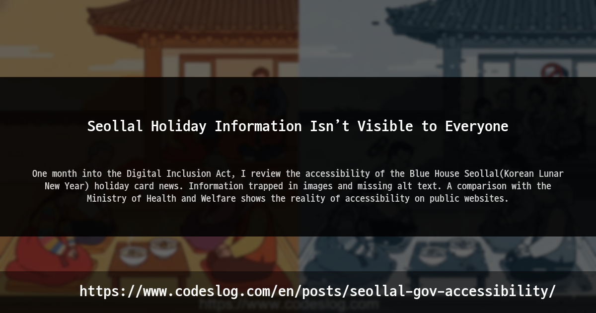 Blog post thumbnail: Seollal Holiday Information Isn’t Visible to Everyone - One month into the Digital Inclusion Act, I review the accessibility of the Blue House Seollal(Korean Lunar New Year) holiday card news. Information trapped in images and missing alt text. A comparison with the Ministry of Health and Welfare shows the reality of accessibility on public websites. (https://www.codeslog.com/en/posts/seollal-gov-accessibility/)